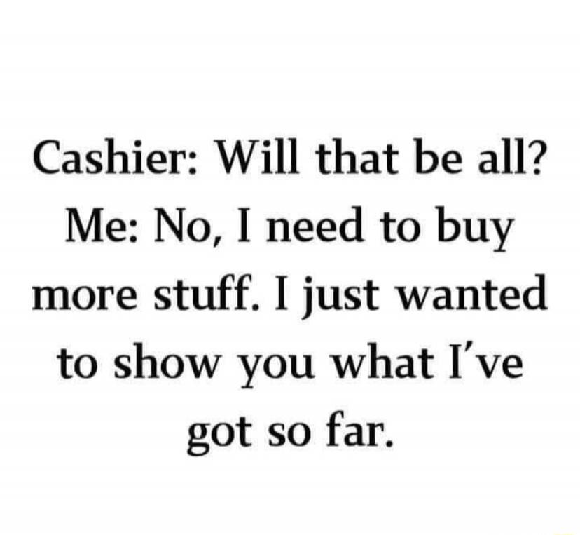 Cashier: Will that be all? Me: No, I need to buy more stuff. I just wanted to show you what I've got so far.