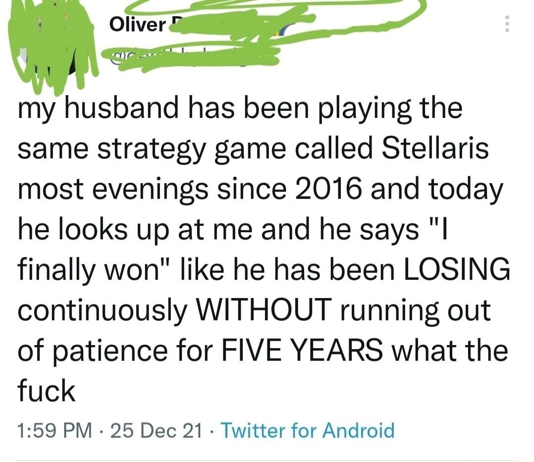 Oliver my husband has been playing the same strategy game called Stellaris most evenings since 2016 and today he looks up at me and he says I finally won like he has been LOSING continuously WITHOUT running out of patience for FIVE YEARS what the fuck 159 PM 25 Dec 21 Twitter for Android