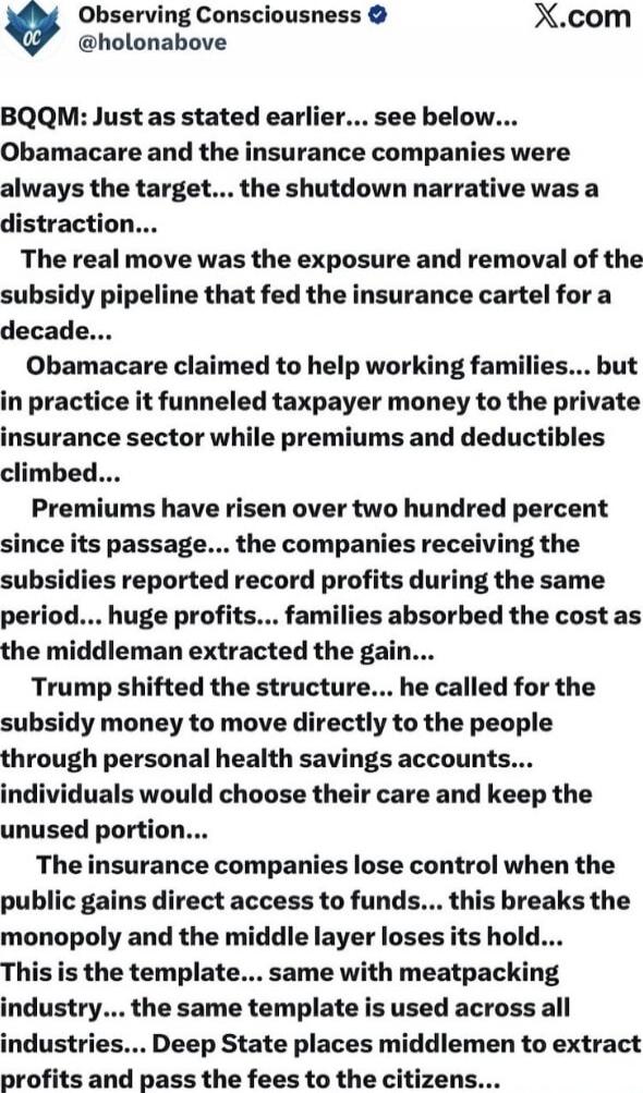 BQQM: Just as stated earlier... see below... Obamacare and the insurance companies were always the target... the shutdown narrative was a distraction... The real move was the exposure and removal of the subsidy pipeline that fed the insurance cartel for a decade... Obamacare claimed to help working families... but in practice it funneled taxpayer m