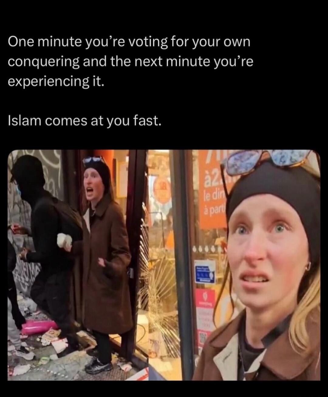 One minute you're voting for your own conquering and the next minute you're experiencing it. Islam comes at you fast.