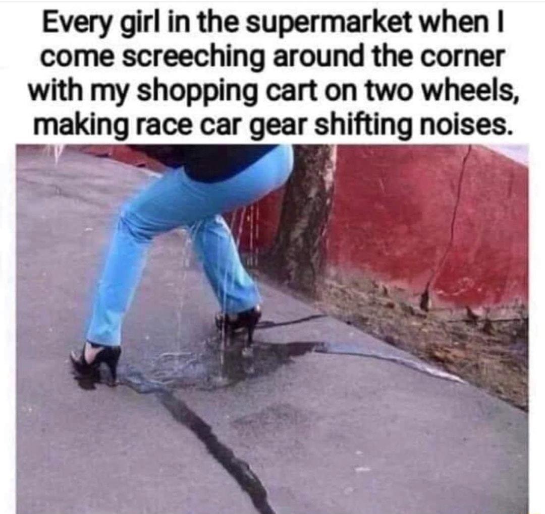 Every girl in the supermarket when come screeching around the corner with my shopping cart on two wheels maklng race car gear shifting noises