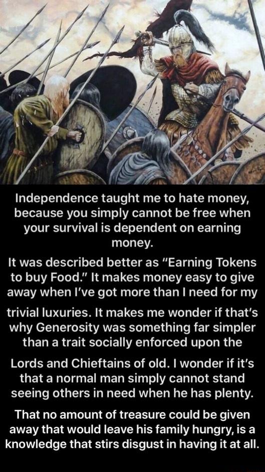 Independence taught me to hate money because you simply cannot be free when your survival is dependent on earning money It was described better as Earning Tokens to buy Food It makes money easy to give away when Ive got more than need for my LVE RO N ELCER N AL G T S G 1 why Generosity was something far simpler than a trait socially enforced upon the Lords and Chieftains of old wonder if its LUETE