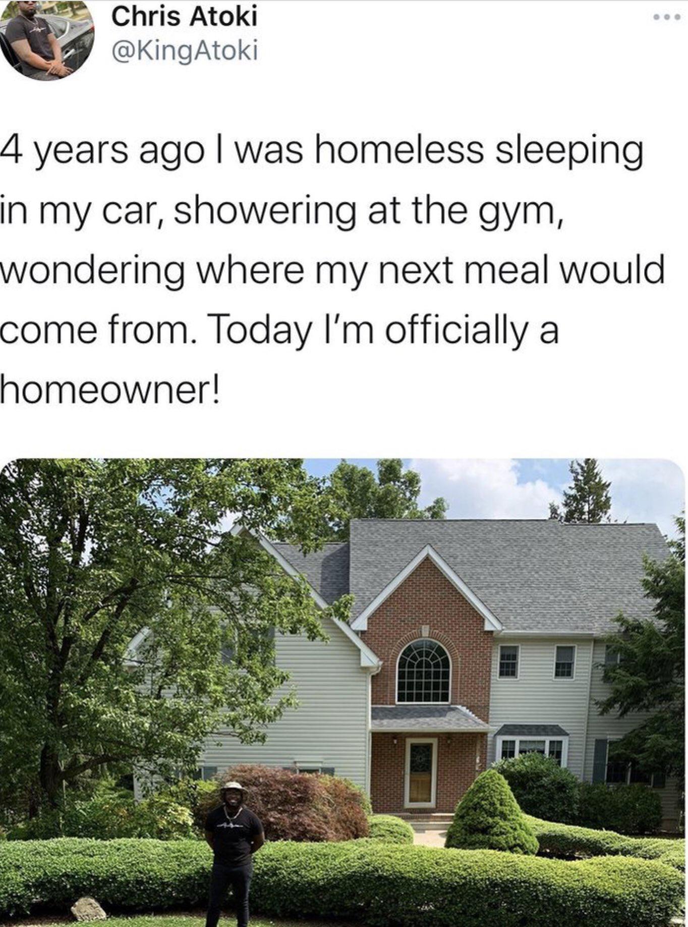 Chris Atoki KingAtoki 4 years ago was homeless sleeping in my car showering at the gym wondering where my next meal would come from Today Im officially a homeowner