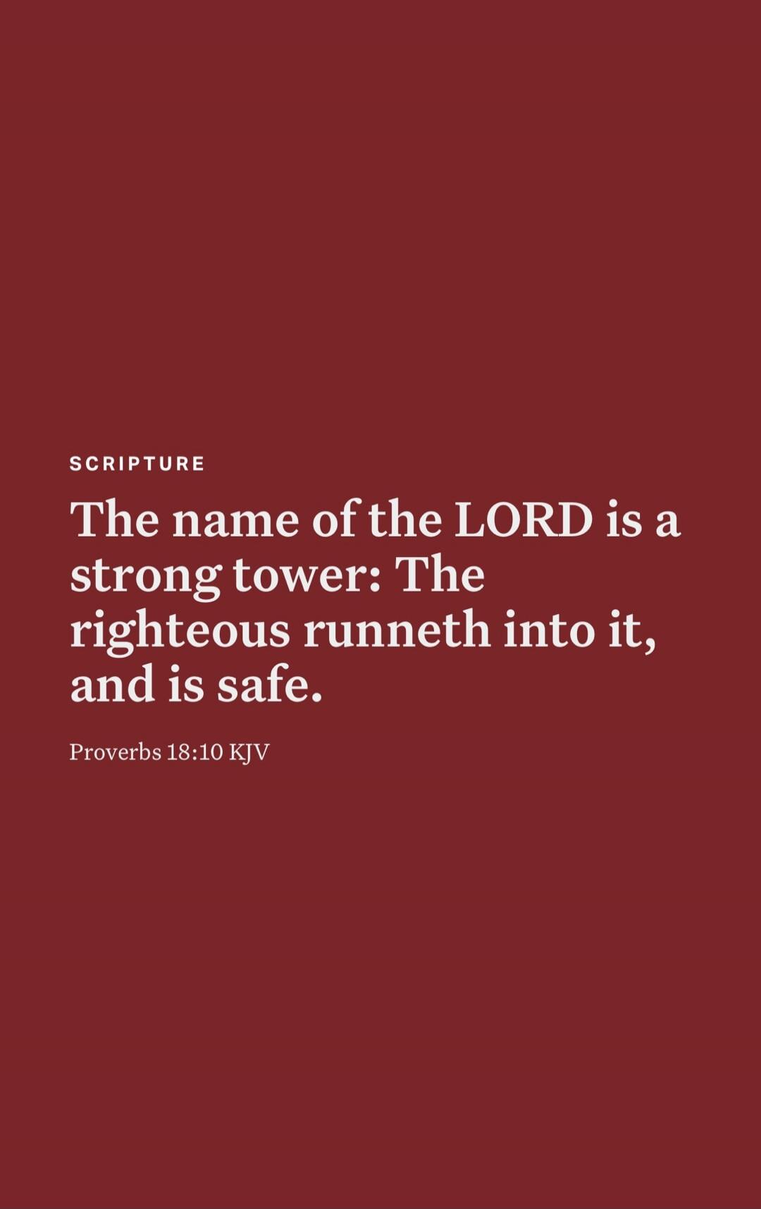 The name of the LORD is a strong tower: The righteous runneth into it, and is safe.