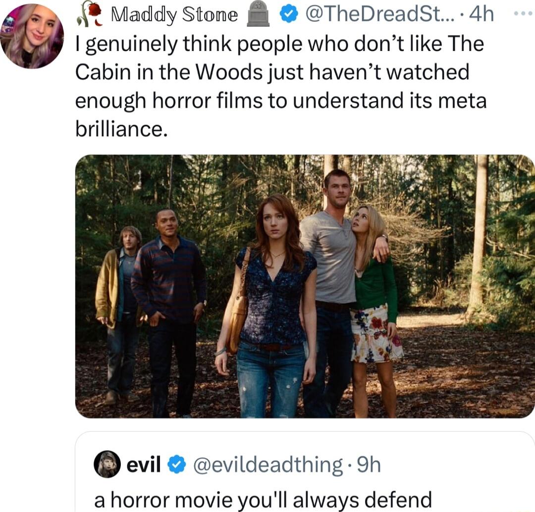 Maddy Stone 8 TheDreadSt 4h genuinely think people who dont like The Cabin in the Woods just havent watched enough horror films to understand its meta brilliance evil evildeadthing 9h a horror movie youll always defend