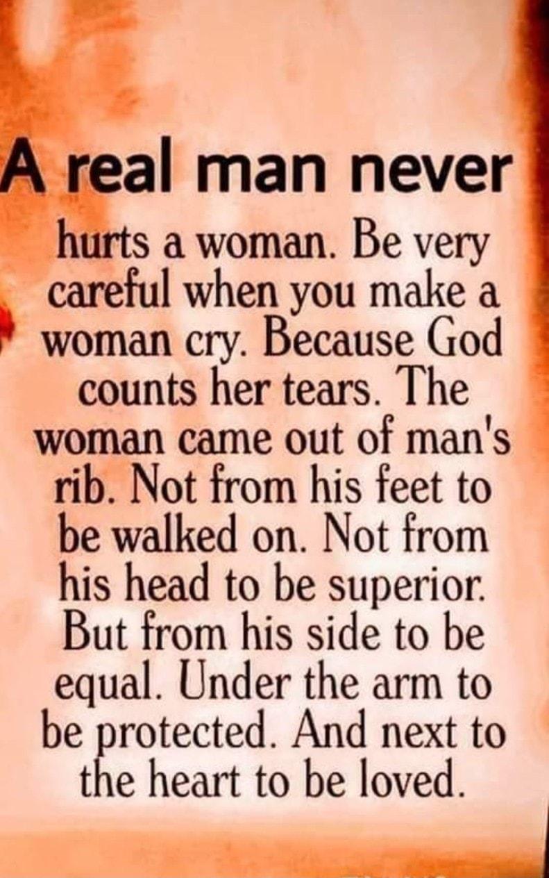 real man never hurts a woman Be very careful when you make a woman cry Because God counts her tears The woman came out of mans rib Not from his feet to be walked on Not from his head to be superior But from his side to be equal Under the arm to be protected And next to the heart to be loved