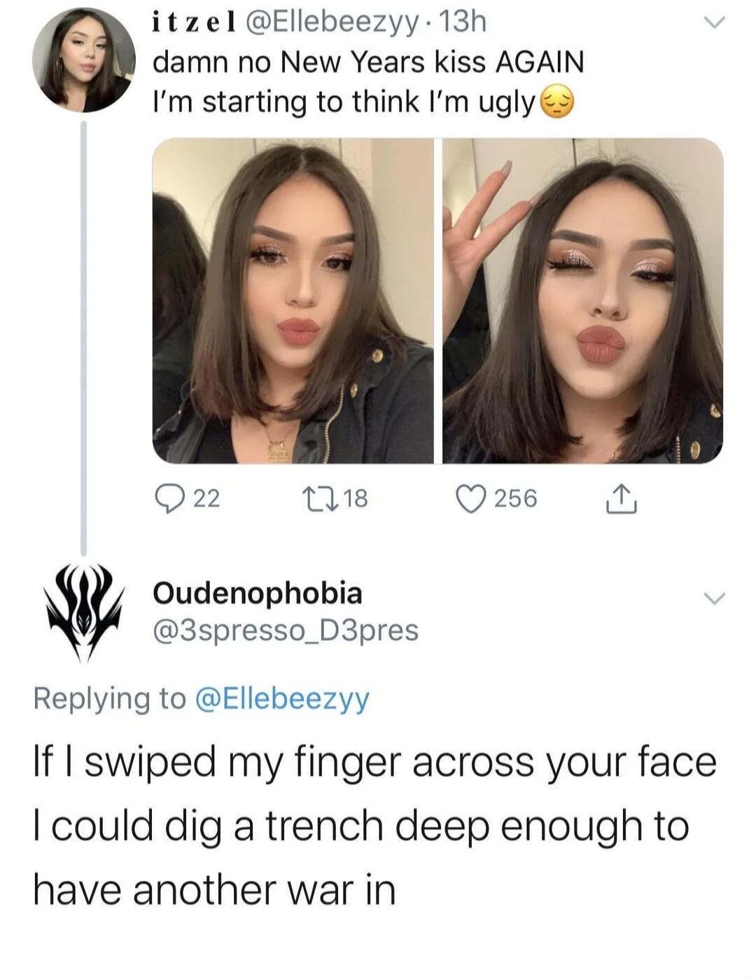 itzel Ellebeezyy 13h damn no New Years kiss AGAIN Im starting to think Im ugly Q22 Q256 Oudenophobia 3spresso_D3pres Replying to Ellebeezyy If swiped my finger across your face could dig a trench deep enough to have another war in