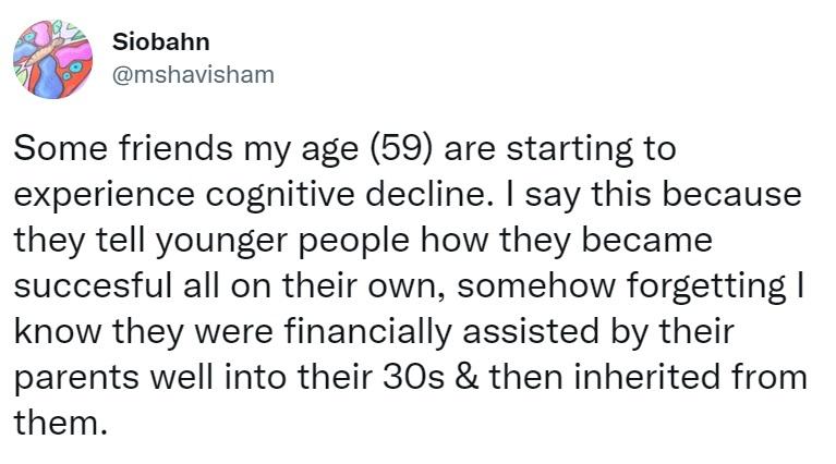 L2 siobahn g mshavisham Some friends my age 59 are starting to experience cognitive decline say this because they tell younger people how they became succesful all on their own somehow forgetting know they were financially assisted by their parents well into their 30s then inherited from them