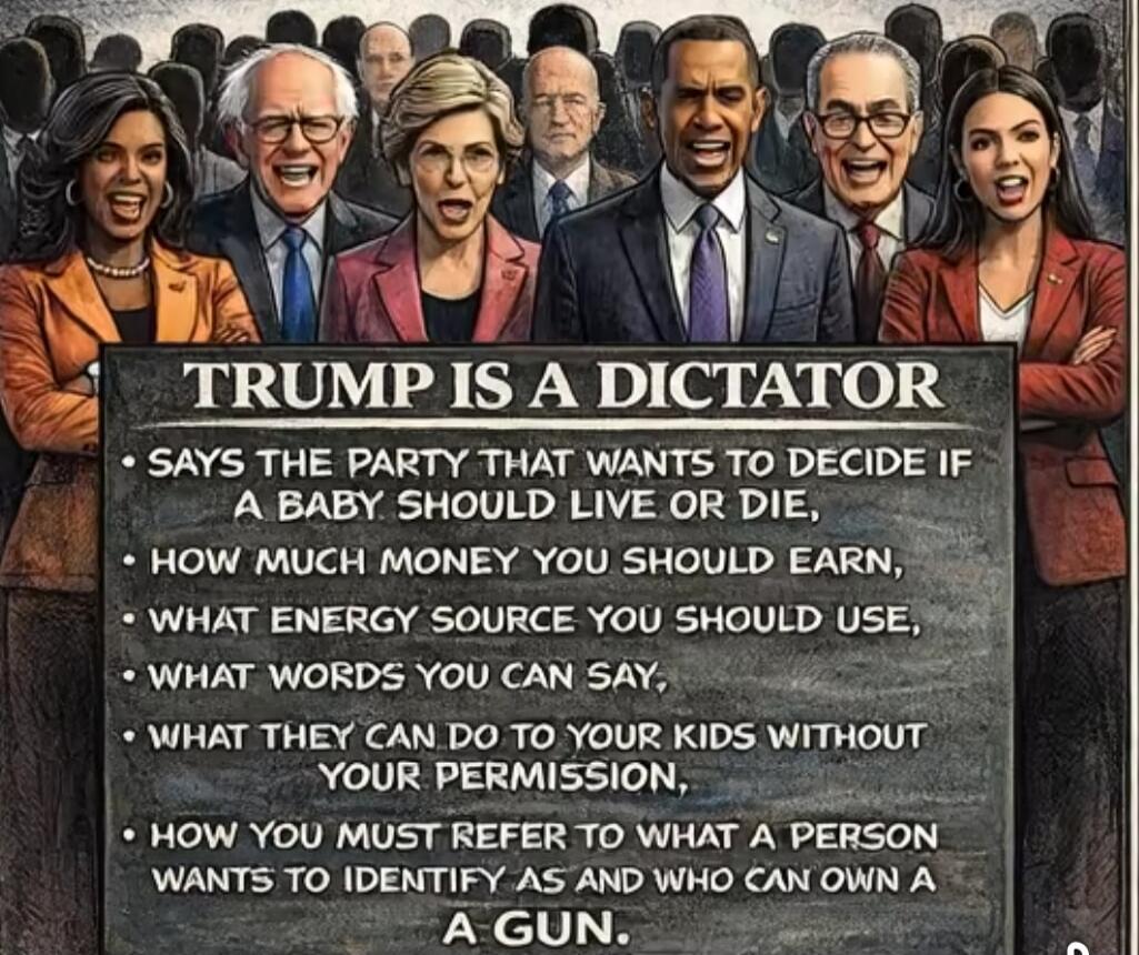 TRUMP IS A DICTATOR

SAYS THE PARTY THAT WANTS TO DECIDE IF A BABY SHOULD LIVE OR DIE
HOW MUCH MONEY YOU SHOULD EARN
WHAT ENERGY SOURCE YOU SHOULD USE
WHAT WORDS YOU CAN SAY
WHAT THEY CAN DO TO YOUR KIDS WITHOUT YOUR PERMISSION,
HOW YOU MUST REFER TO WHAT A PERSON WANTS TO IDENTIFY AS AND WHO CAN OWN A GUN.