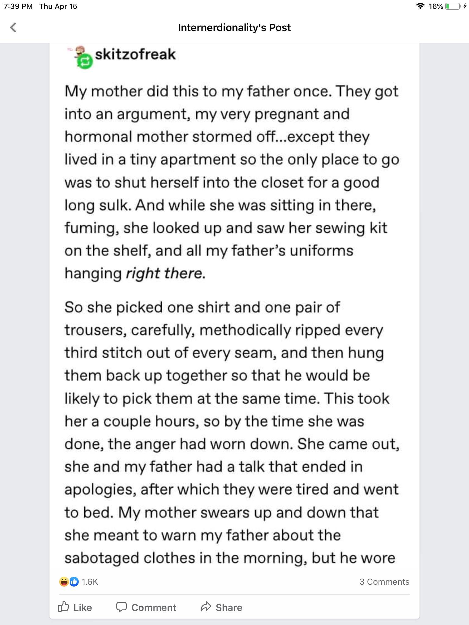 739 PM Thu Apr 15 Internerdionalitys Post skitzofreak My mother did this to my father once They got into an argument my very pregnant and hormonal mother stormed offexcept they lived in a tiny apartment so the only place to go was to shut herself into the closet for a good long sulk And while she was sitting in there fuming she looked up and saw her sewing kit on the shelf and all my fathers unifo