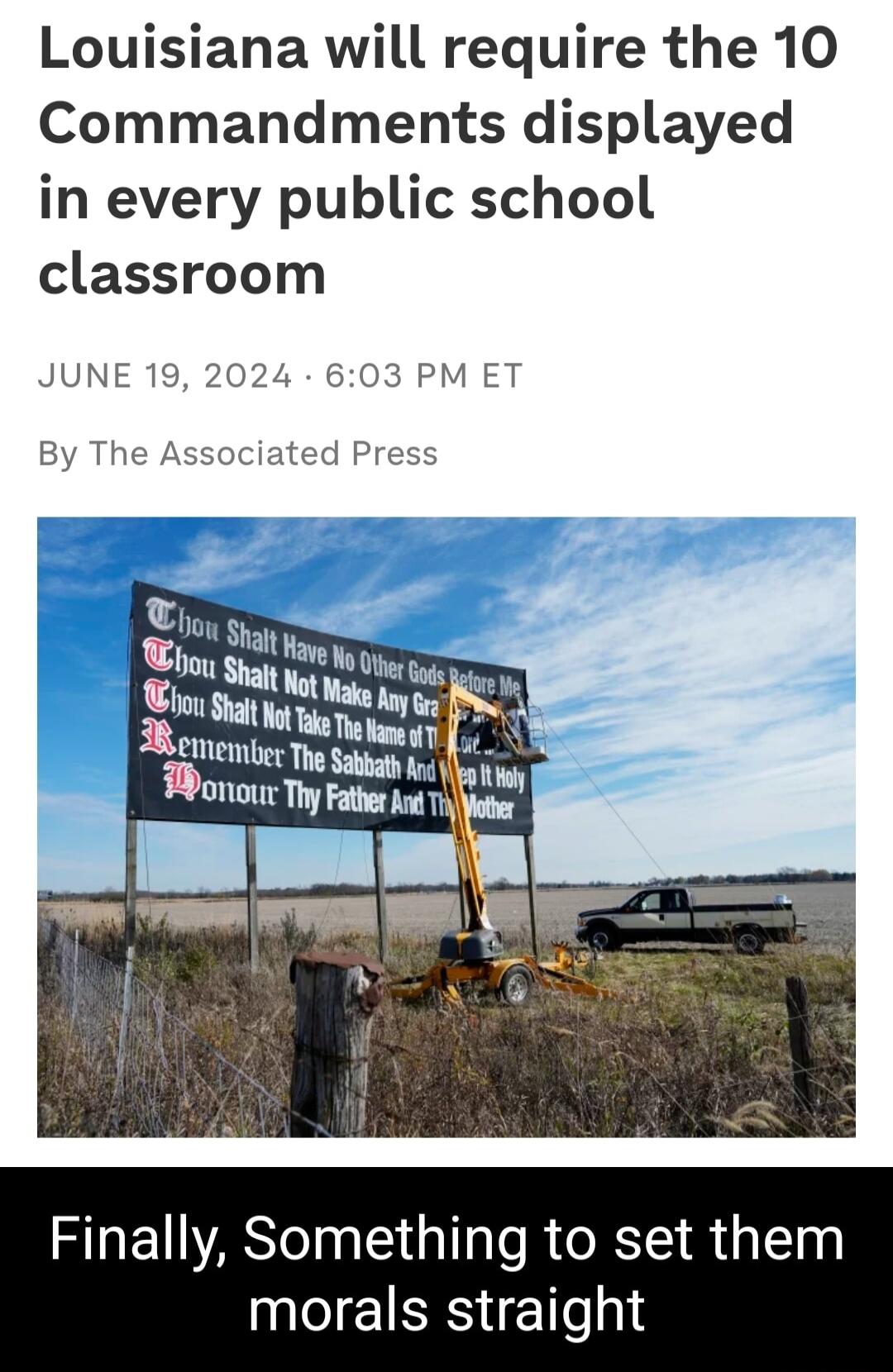 Louisiana will require the 10 Commandments displayed in every public school classroom JUNE 603 PM ET By The Associated Press Finally Something to set them morals straight