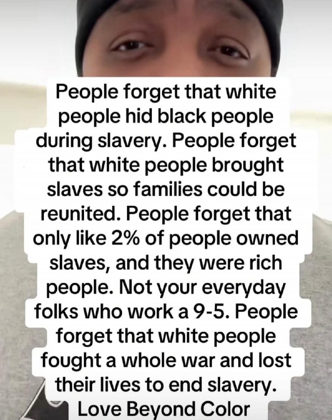 People forget that white people hid black people during slavery. People forget that white people brought slaves so families could be reunited. People forget that only like 2% of people owned slaves, and they were rich people. Not your everyday folks who work a 9-5. People forget that white people fought a whole war and lost their lives to end slave