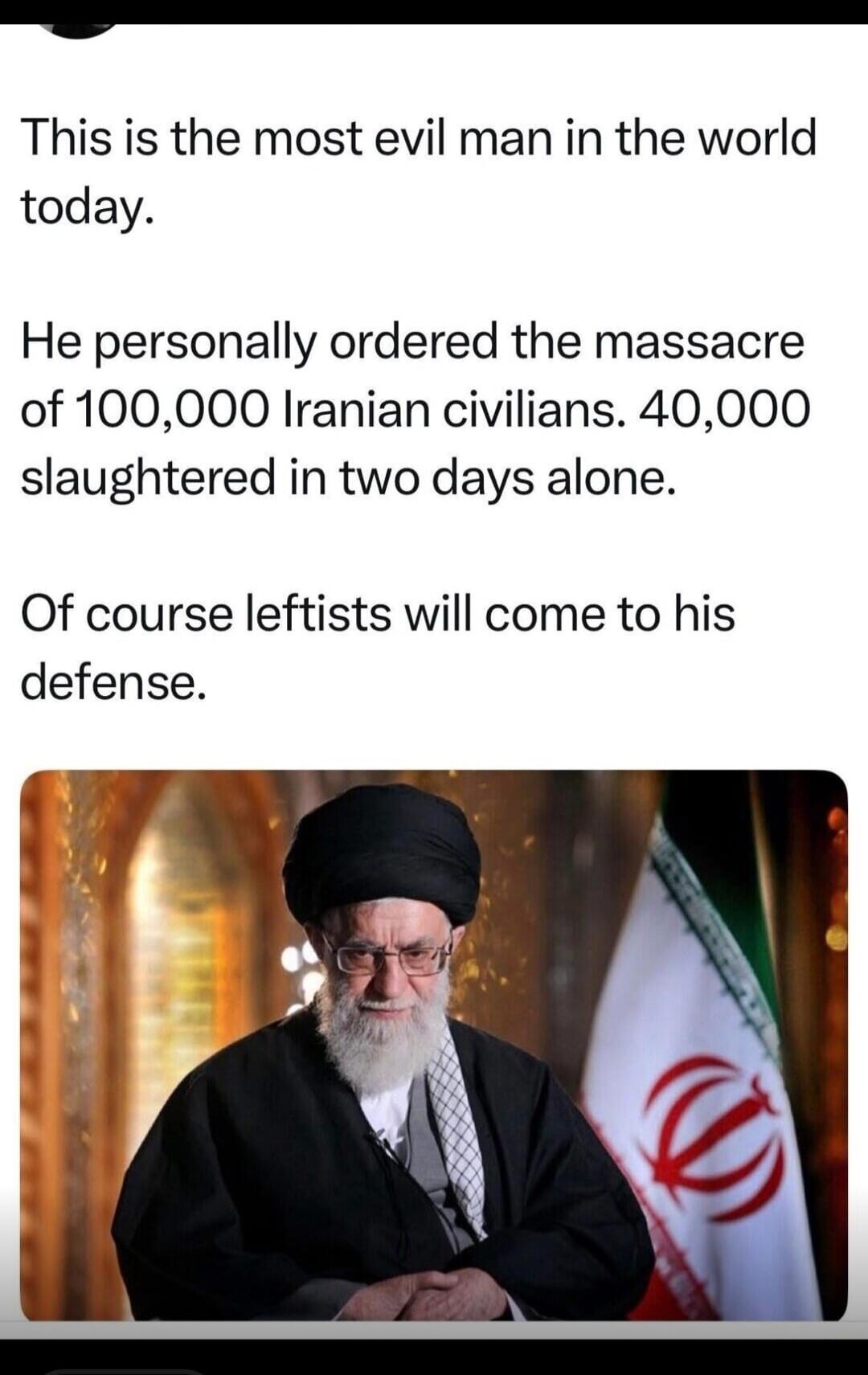 This is the most evil man in the world today. He personally ordered the massacre of 100,000 Iranian civilians. 40,000 slaughtered in two days alone. Of course leftists will come to his defense.
