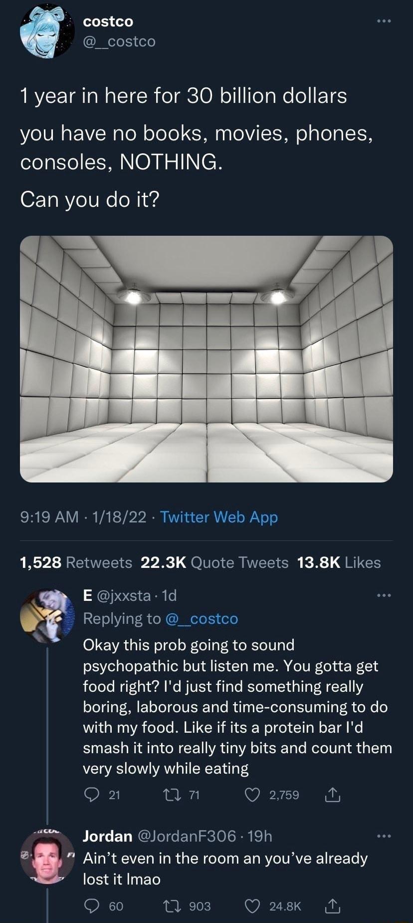 costco _costco ARYCEIRTN TR ol oN o lTeTaNe o P16 you have no books movies phones consoles NOTHING Can you do it 919 AM 11822 Twitter Web App LA REVTER S B QoG CRIER SR K B g1 E jxxsta 1d Replying to _costco Okay this prob going to sound psychopathic but listen me You gotta get food right Id just find something really boring laborous and time consuming to do with my food Like if its a protein bar 