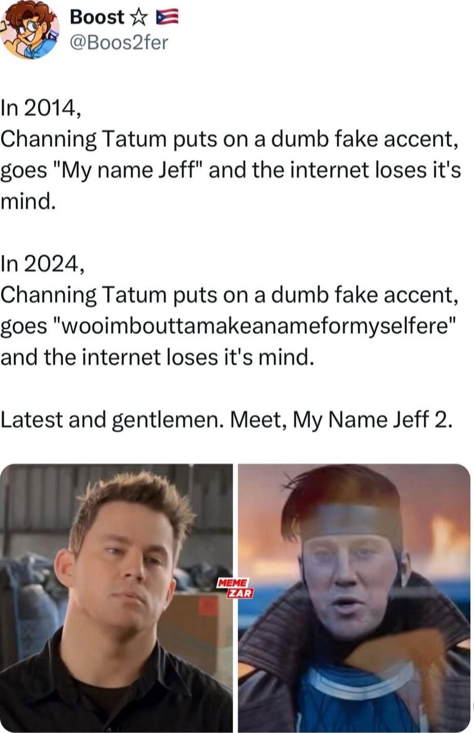 Boost r 9 Boos2fer In 2014 Channing Tatum puts on a dumb fake accent goes My name Jeff and the internet loses its mind In 2024 Channing Tatum puts on a dumb fake accent goes wooimbouttamakeanameformyselfere and the internet loses its mind Latest and gentlemen Meet My Name Jeff 2