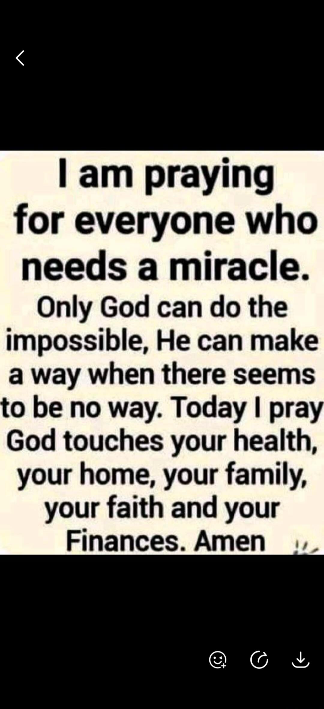 I am praying for everyone who needs a miracle. Only God can do the impossible, He can make a way when there seems to be no way. Today I pray God touches your health, your home, your family, your faith and your Finances. Amen