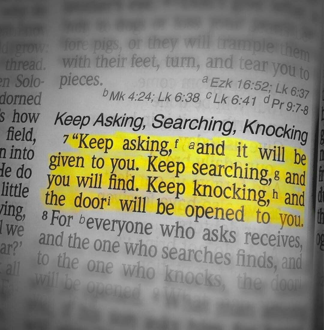 Keep Asking, Searching, Knocking. Keep asking, and it will be given to you. Keep searching, and you will find. Keep knocking, and the door will be opened to you. For everyone who asks receives, and the one who searches finds, and to the one who knocks, the door will be opened.