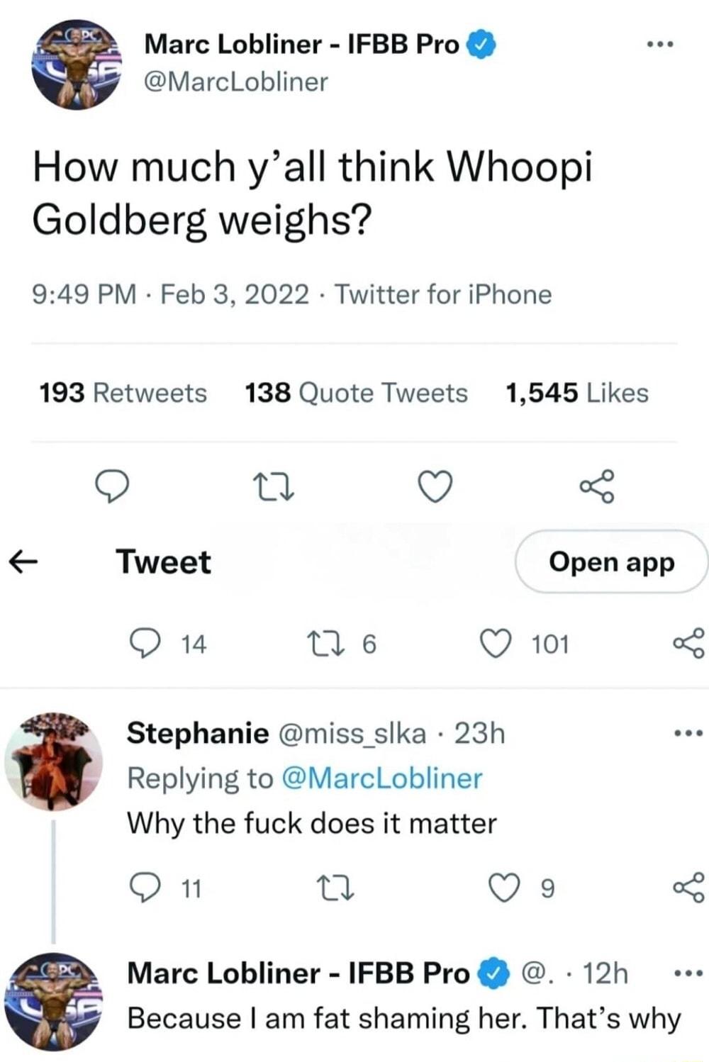 Marc Lobliner IFBB Pro 2 MarcLobliner How much yall think Whoopi Goldberg weighs 949 PM Feb 3 2022 Twitter for iPhone 193 Retweets 138 Quote Tweets 1545 Likes 9 3 O 3 Tweet Open app Q 14 M 6 Q 101 ol Stephanie miss slka 23h Replying to MarcLobliner Why the fuck does it matter O 1 13 Q 9 o Marc Lobliner IFBB Pro 12h 2 Because am fat shaming her Thats why