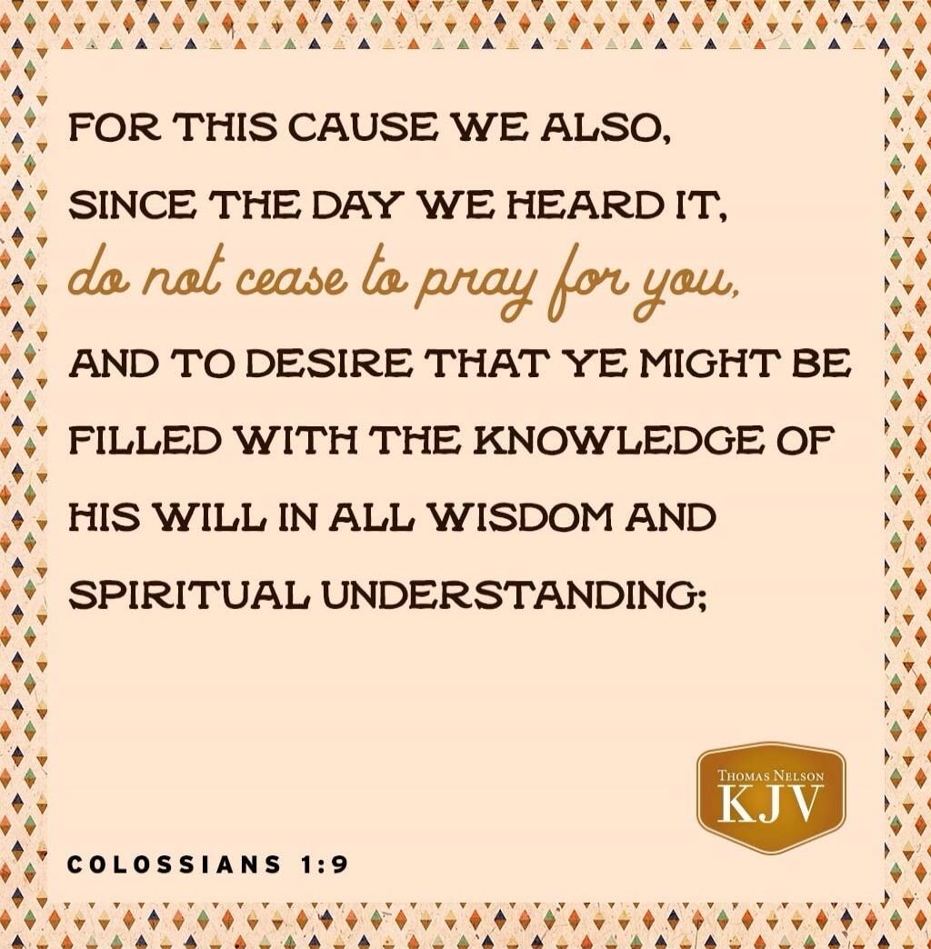 FOR THIS CAUSE WE ALSO, SINCE THE DAY WE HEARD IT, do not cease to pray for you, AND TO DESIRE THAT YE MIGHT BE FILLED WITH THE KNOWLEDGE OF HIS WILL IN ALL WISDOM AND SPIRITUAL UNDERSTANDING; COLOSSIANS 1:9