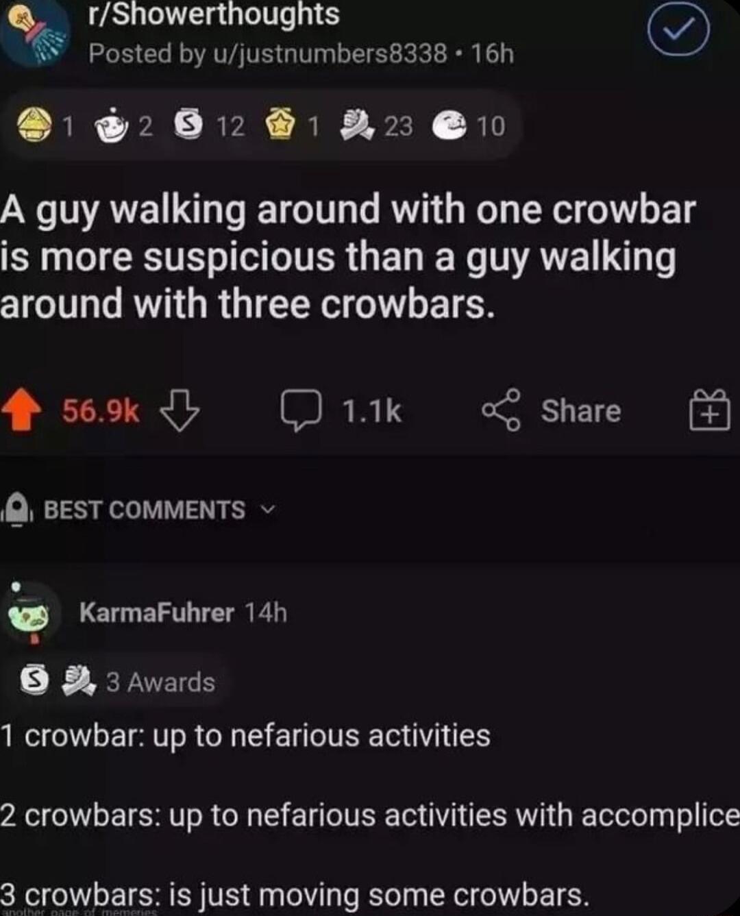 rShowerthoughts Posted by ujustnumbers8338 16h D 208 A 0 A guy walking around with one crowbar R L CETEL IR G ET N NAVE L around with three crowbars 4 569k D1ik share Q BEST COMMENTS KarmaFuhrer 14h g B 3 Awards 1 crowbar up to nefarious activities 2 crowbars up to nefarious activities with accomplice 3 crowbars is just moving some crowbars