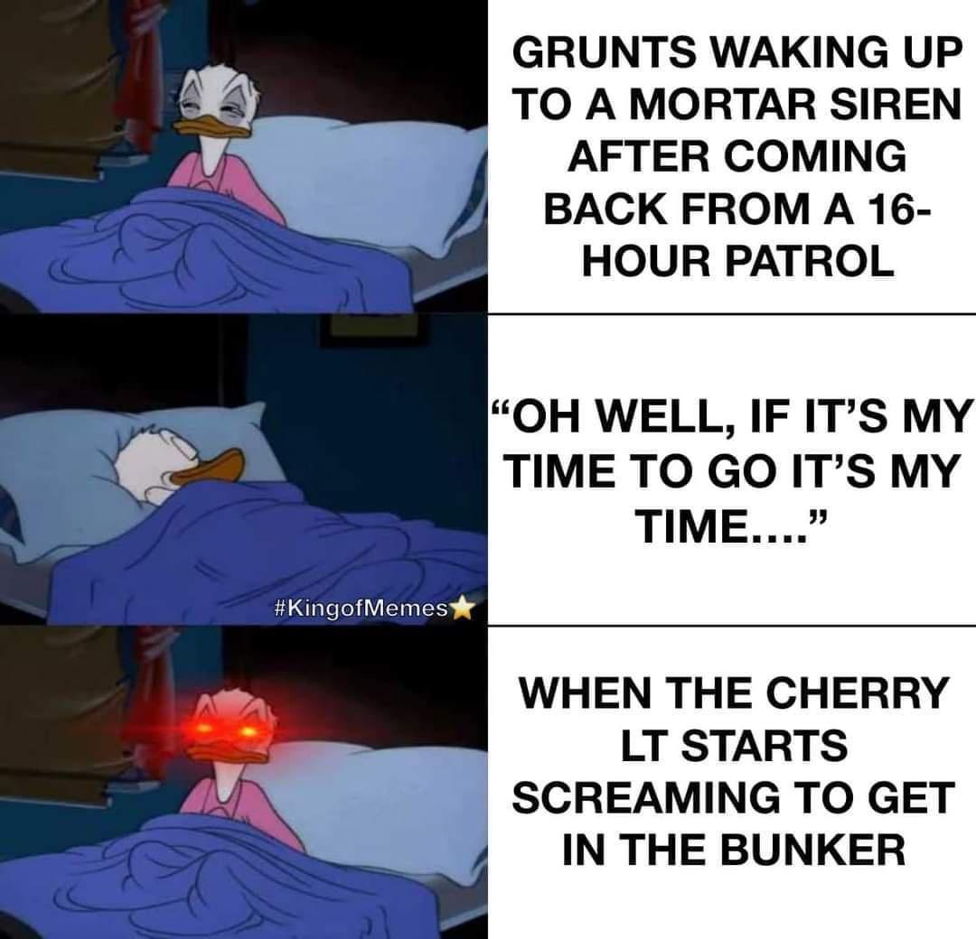 GRUNTS WAKING UP TO A MORTAR SIREN AFTER COMING BACK FROM A 16 HOUR PATROL OH WELL IF ITS MY TIME TO GO ITS MY TIME WHEN THE CHERRY LT STARTS SCREAMING TO GET IN THE BUNKER