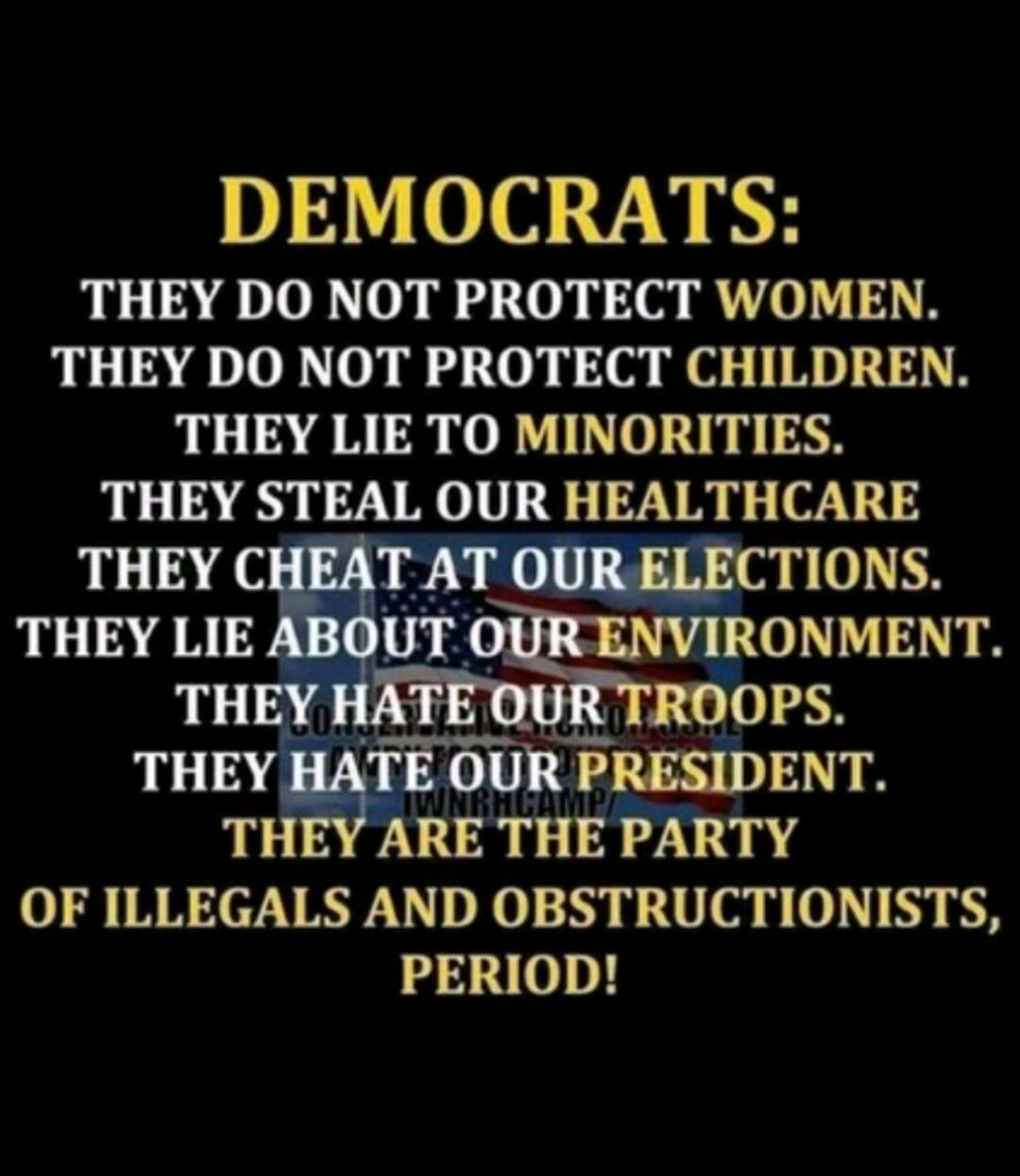 DEMOCRATS: THEY DO NOT PROTECT WOMEN. THEY DO NOT PROTECT CHILDREN. THEY LIE TO MINORITIES. THEY STEAL OUR HEALTHCARE. THEY CHEAT AT OUR ELECTIONS. THEY LIE ABOUT OUR ENVIRONMENT. THEY HATE OUR TROOPS. THEY HATE OUR PRESIDENT. THEY ARE THE PARTY OF ILLEGALS AND OBSTRUCTIONISTS, PERIOD!