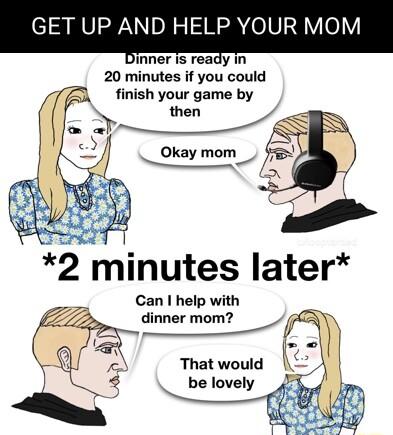 GET UP AND HELP YOUR MOM Dinner is ready in 20 minutes if you could finish your game by 2 minutes later Can help with That would k be lovely