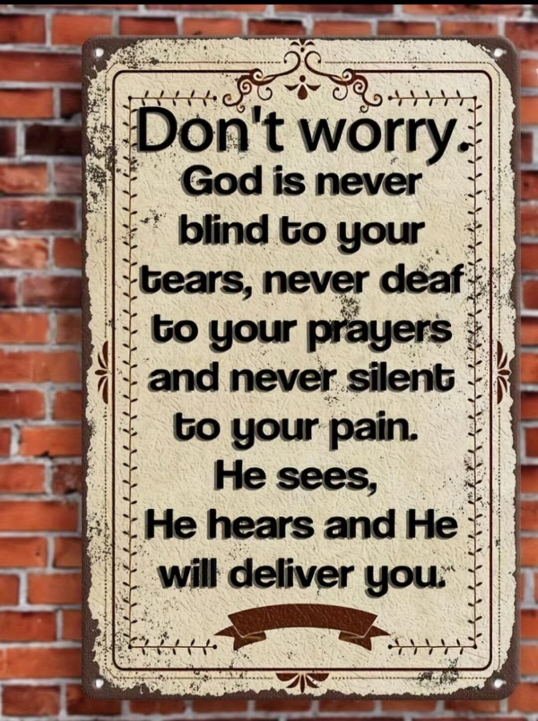 Don't worry. God is never blind to your tears, never deaf to your prayers and never silent to your pain. He sees, He hears and He will deliver you.