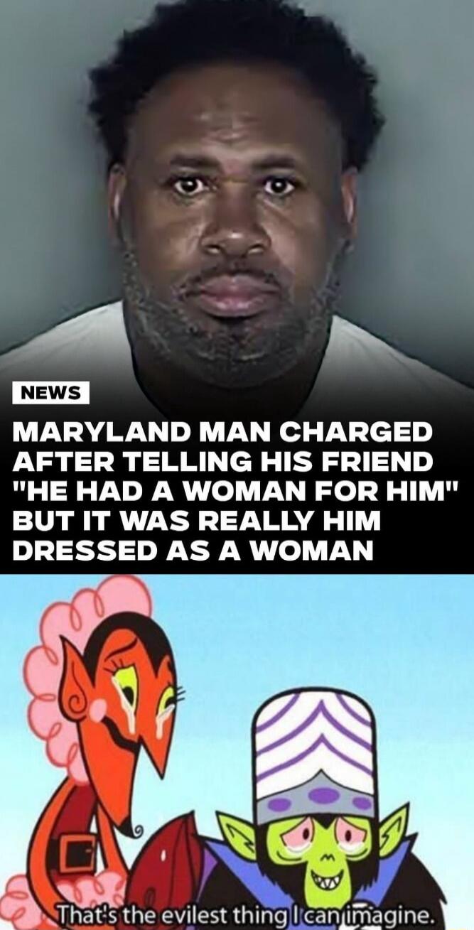 MARYLAND MAN CHARGED AFTER TELLING HIS FRIEND 'HE HAD A WOMAN FOR HIM' BUT IT WAS REALLY HIM DRESSED AS A WOMAN That's the evilest thing I can imagine.