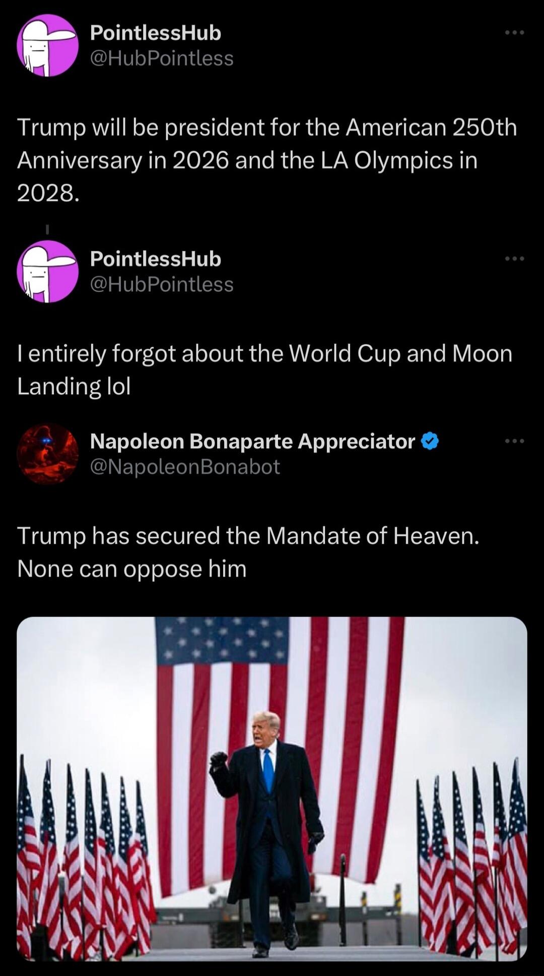 o PointlessHub Trump will be president for the American 250th Anniversary in 2026 and the LA Olympics in 2028 O PointlessHub HubPointless I entirely forgot about the World Cup and Moon Landing lol Napoleon Bonaparte Appreciator BRI Y RNl R VT e B CRel A R VTN None can oppose him
