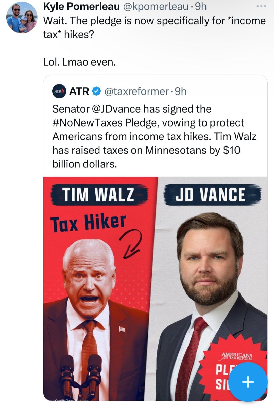 Kyle Pomerleau kpomerleau 9h Wait The pledge is now specifically for income tax hikes Lol Lmao even ATR taxreformer Sh Senator JDvance has signed the NoNewTaxes Pledge vowing to protect Americans from income tax hikes Tim Walz has raised taxes on Minnesotans by 10 billion dollars Tiwwatz o vaNcE J Tax Hiker Koaw o