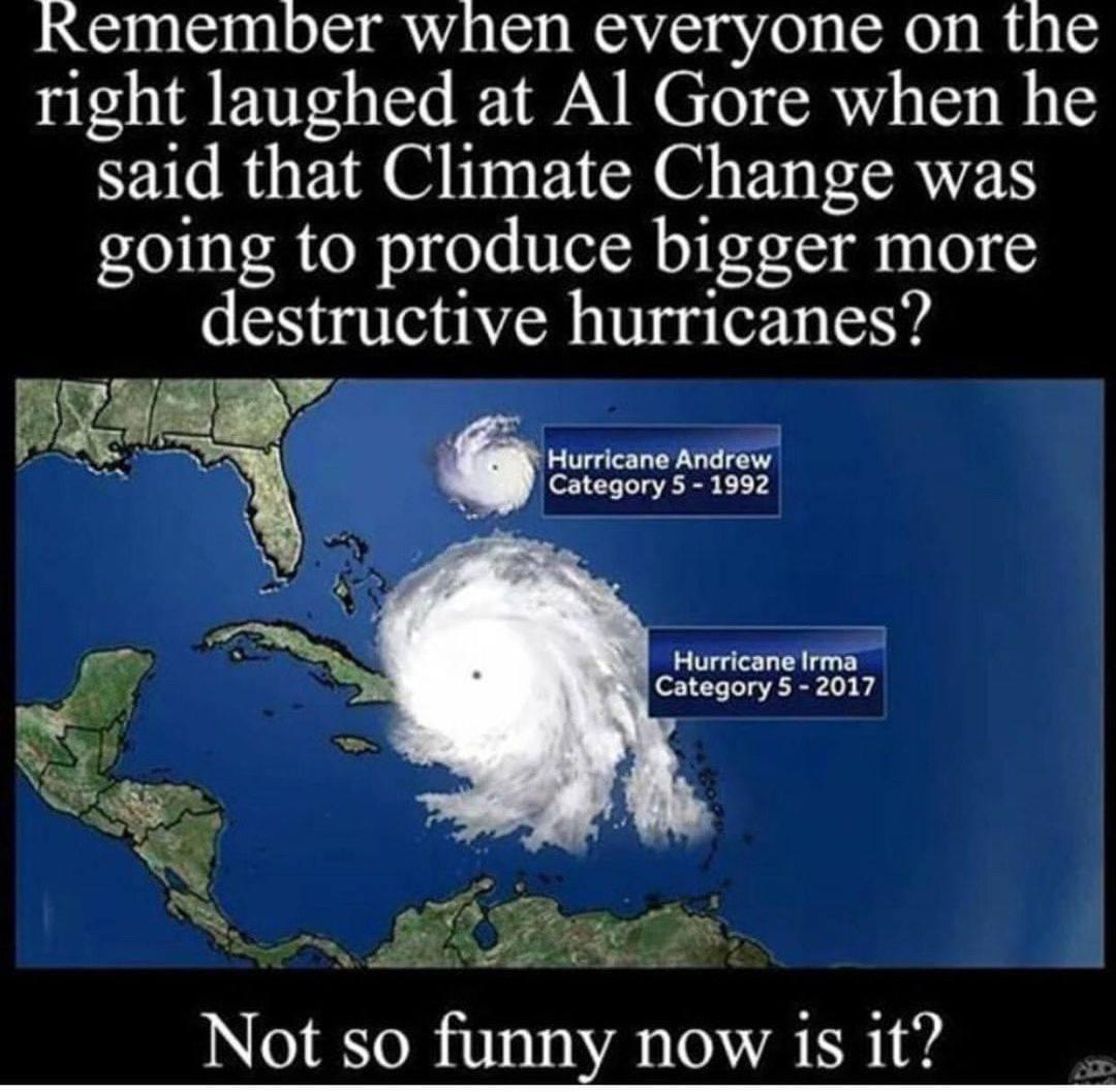 Remember when everyone on the right laughed at Al Gore when he said that Climate Change was going to produce bigger more destructive hurricanes Hurricane Andrew Category 5 1992 Hurricane Irma Category 5 2017 Not so funny now is it