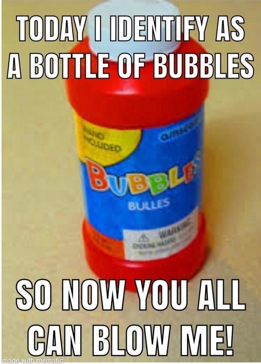 TODAY I IDENTIFY AS A BOTTLE OF BUBBLES SO NOW YOU ALL CAN BLOW ME!