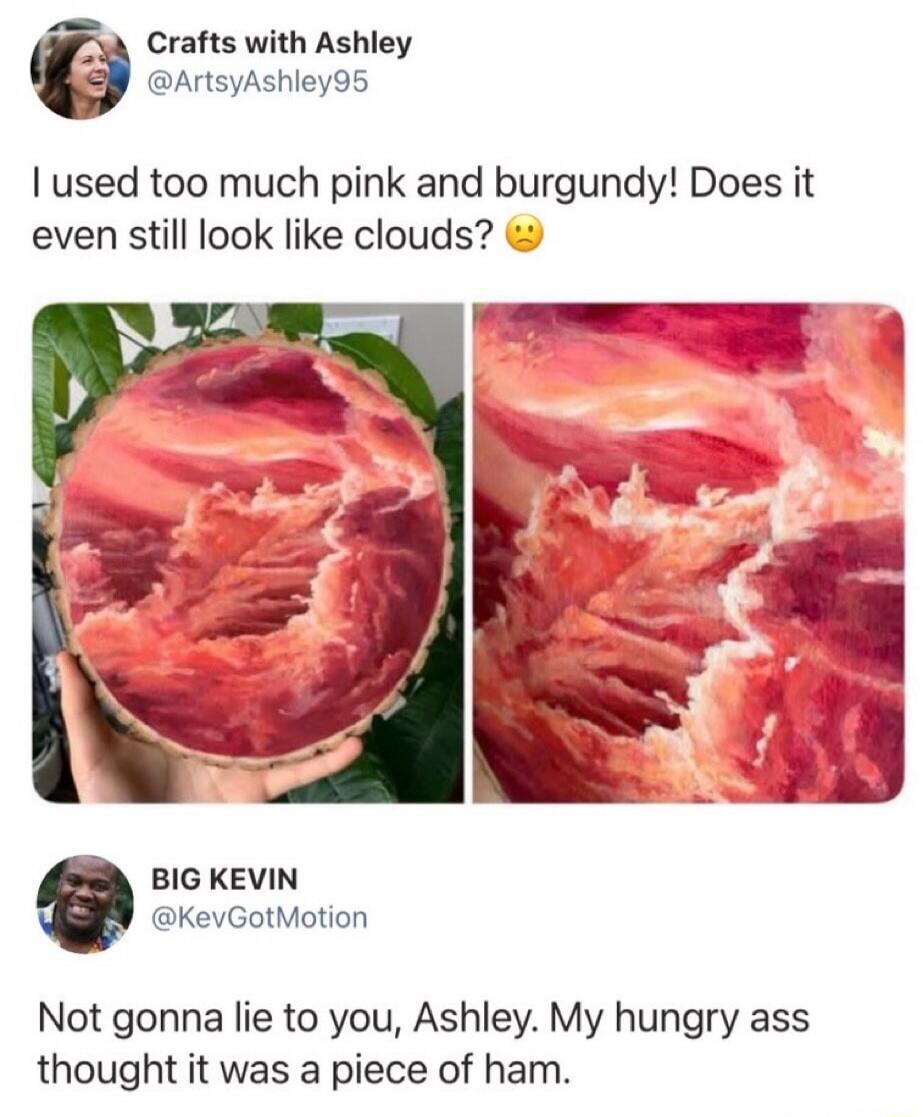Crafts with Ashley @ArtsyAshley95 I used too much pink and burgundy! Does it even still look like clouds? 😟 BIG KEVIN @KevGotMotion Not gonna lie to you, Ashley. My hungry ass thought it was a piece of ham.