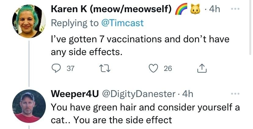 Karen K meowmeowself 7 L 4h Replying to Timcast Ive gotten 7 vaccinations and dont have any side effects Q Q 2 Weeper4U DigityDanester 4h You have green hair and consider yourself a cat You are the side effect O n LR