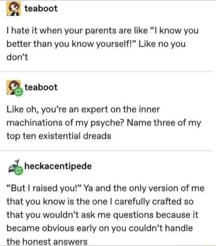 teaboot hate it when your parents are like I know you better than you know yourself Like no you dont u teaboot Like oh youre an expert on the inner machinations of my psyche Name three of my top ten existential dreads heckacentipede But raised you Ya and the only version of me that you know is the one carefully crafted so that you wouldnt ask me questions because it became obvious early on you cou