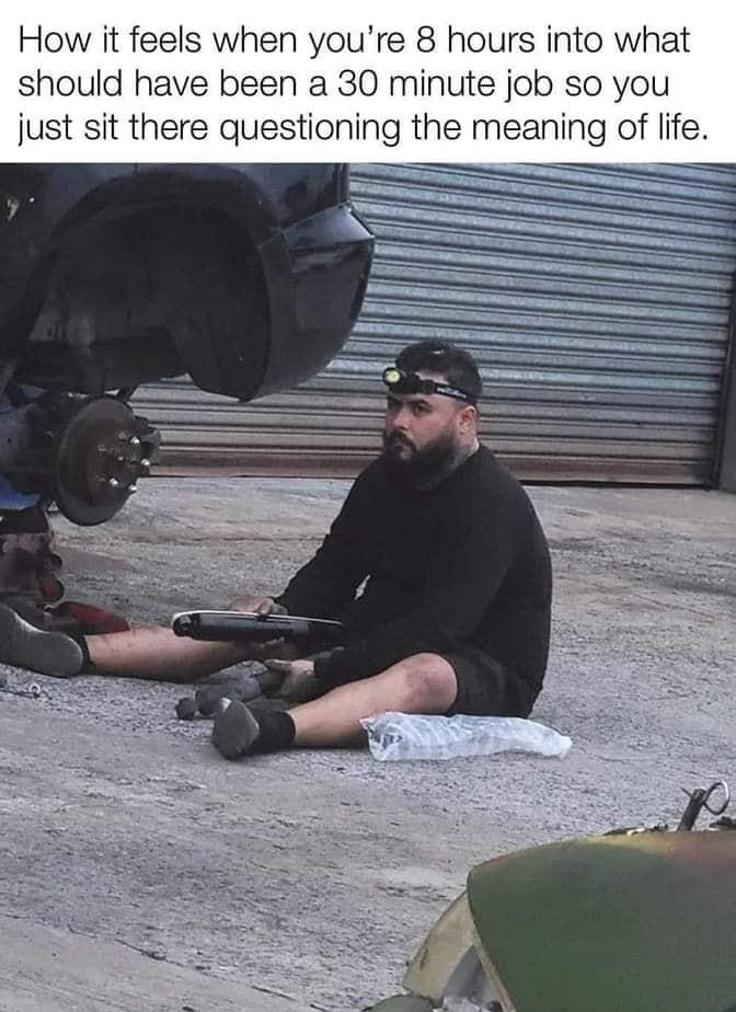 How it feels when youre 8 hours into what should have been a 30 minute job so you just sit there questioning the meaning of life