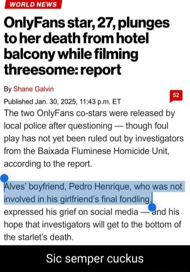OnlyFans star 27 plunges to her death fromhotel balcony while filming threesomereport By Shane Galvin Published Jan 30 2025 1143 pm ET The two OnlyFans co stars were released by local police after questioning though foul play has not yet been ruled out by investigators from the Baixada Fluminese Homicide Unit according to the report 1Ivas boyfriend Pedro Henrique who was not involved in his girlfr