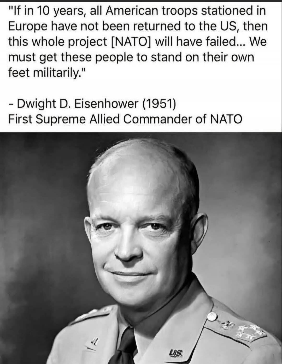 If in 10 years, all American troops stationed in Europe have not been returned to the US, then this whole project [NATO] will have failed... We must get these people to stand on their own feet militarily. - Dwight D. Eisenhower (1951) First Supreme Allied Commander of NATO
