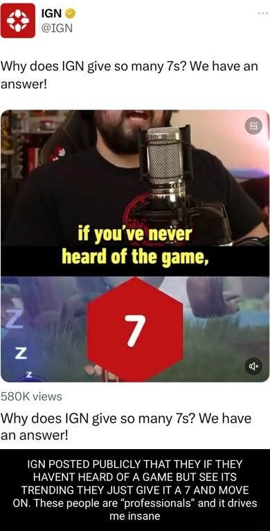 Why does IGN give so many 7s We have an answer if vouve nevi If youve neard o Why does IGN give so many 7s We have an answer IGN POSTED PUBLICLY THAT THEY IF THEY HAVENT HEARD OF A GAME BUT SEE ITS TRENDING THEY JUST GIVE IT A 7 AND MOVE ON These people are professionals and it drives me insane