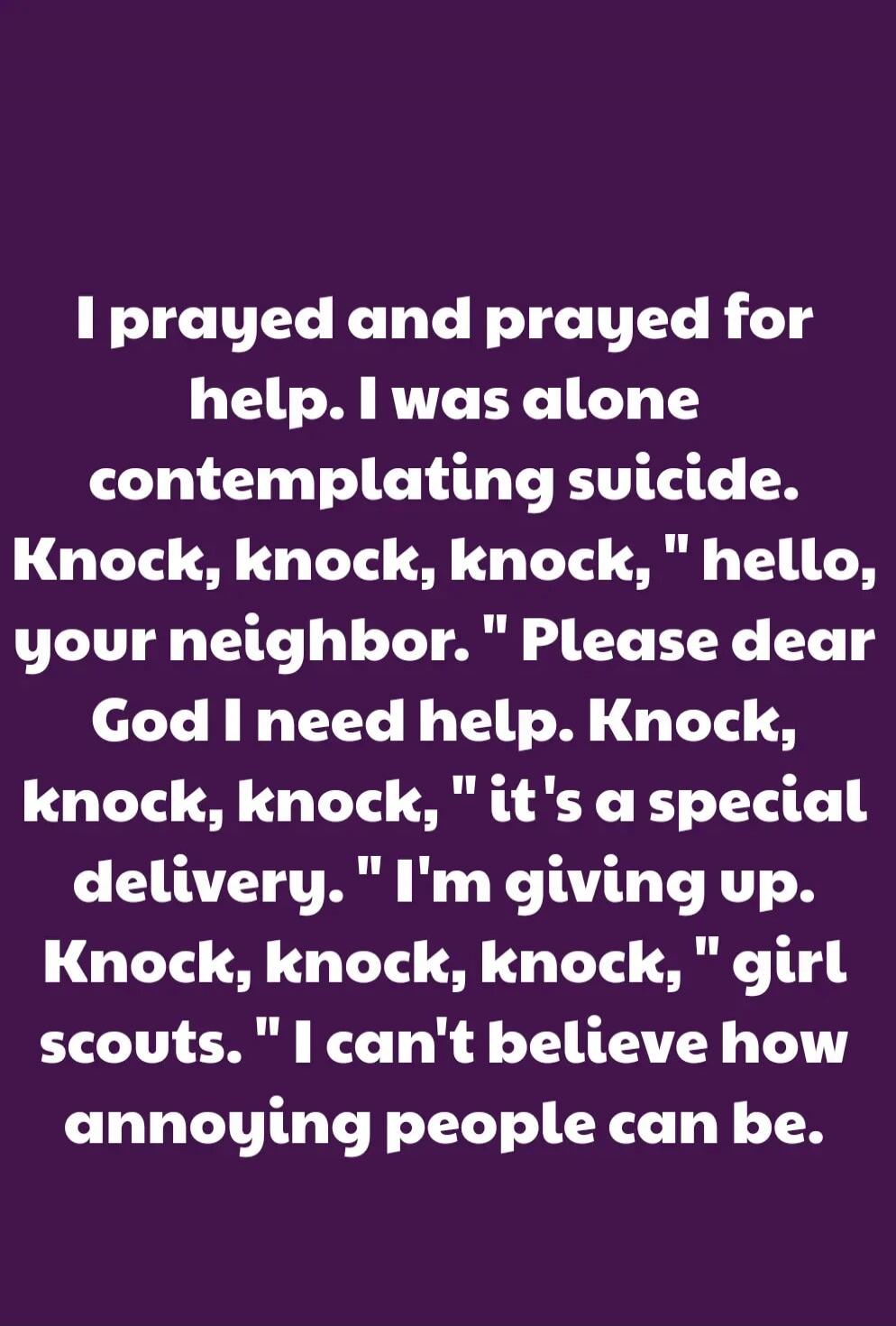 I prayed and prayed for help. I was alone contemplating suicide. Knock, knock, knock, \