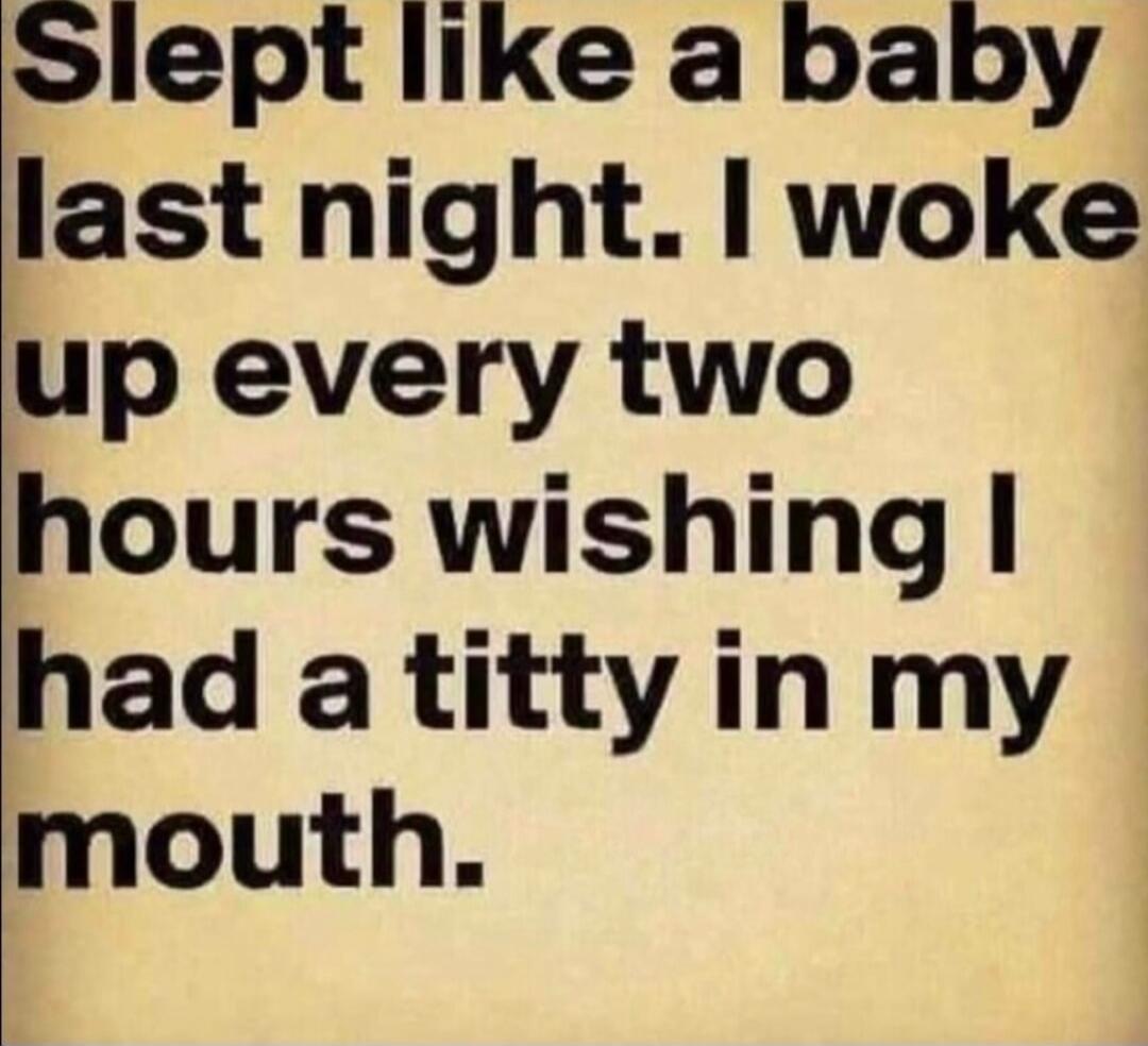 Slept like a baby last night. I woke up every two hours wishing I had a titty in my mouth.