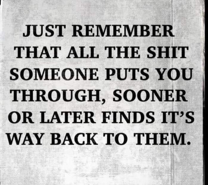 JUST REMEMBER THAT ALL THE SHIT SOMEONE PUTS YOU THROUGH, SOONER OR LATER FINDS IT'S WAY BACK TO THEM.