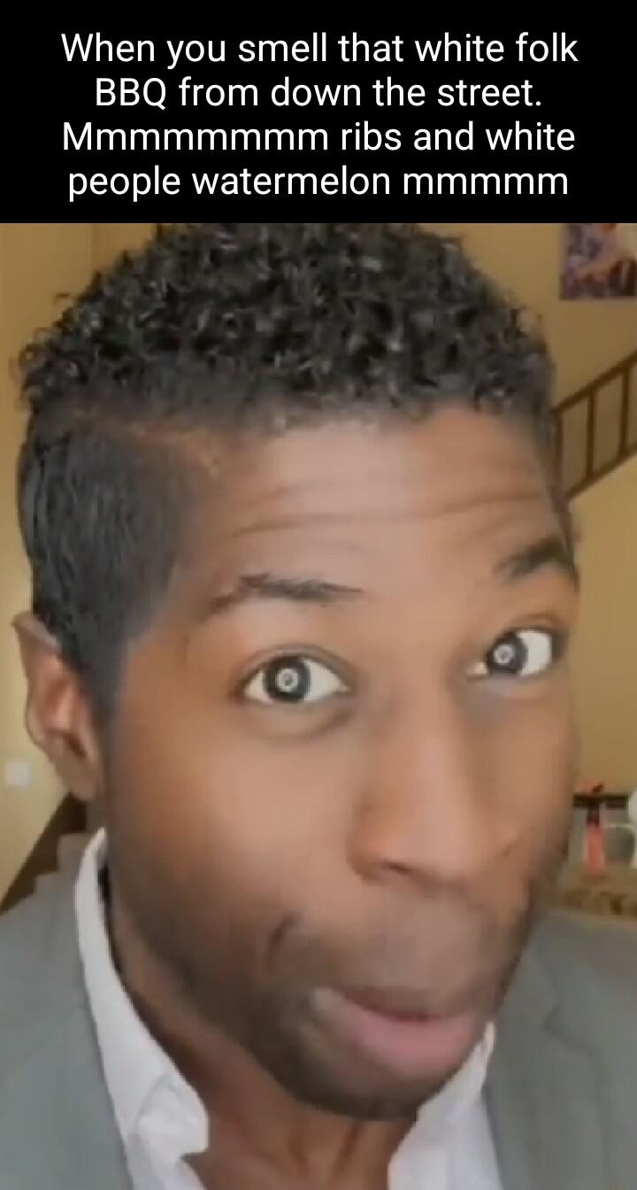 When you smell that white folk BBQ from down the street Mmmmmmmm ribs and white people watermelon mmmmm