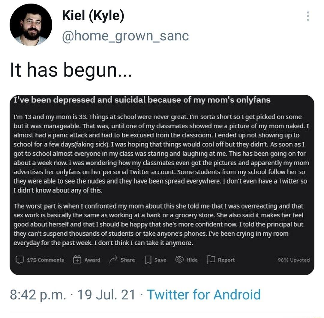 Kiel Kyle home_grown_sanc It has begun Ive been depressed and suicidal because of my moms onlyfans Im 13 and my mom is 33 Things at school were never great Im sorta short so I get picked on some but it was manageable That was until one of my classmates showed me a picture of my mom naked I almost had a panic attack and had to be excused from the classroom I ended up not showing up to school for a 