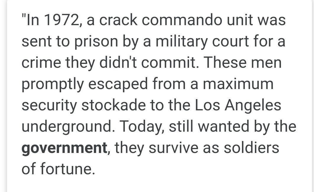 In 1972 a crack commando unit was sent to prison by a military court for a crime they didnt commit These men promptly escaped from a maximum security stockade to the Los Angeles underground Today still wanted by the government they survive as soldiers of fortune