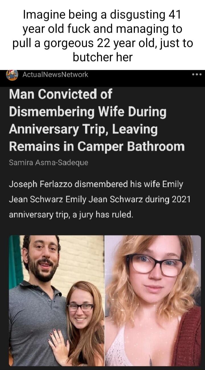 Imagine being a disgusting 41 year old fuck and managing to pull a gorgeous 22 year old just to butcher her 5 ActualN ork Man Convicted of Dismembering Wife During Anniversary Trip Leaving REETG RN DT TG TG Samira Asma Sadeque Joseph Ferlazzo dismembered his wife Emily Jean Schwarz Emily Jean Schwarz during 2021 anniversary trip a jury has ruled