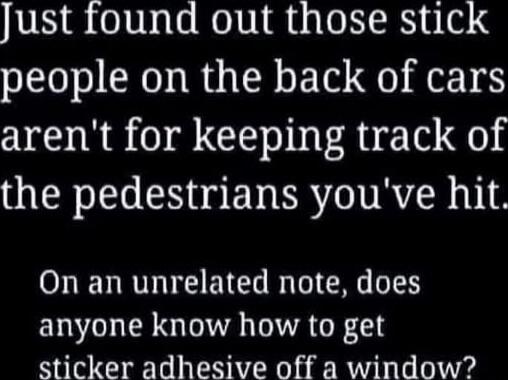 Just found out those stick people on the back of cars aren't for keeping track of the pedestrians you've hit.

On an unrelated note, does anyone know how to get sticker adhesive off a window?