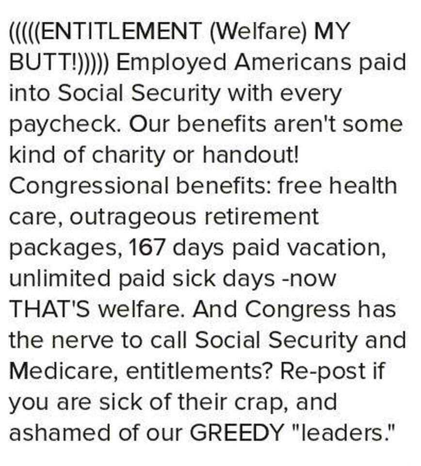 ENTITLEMENT Welfare MY BUTT Employed Americans paid into Social Security with every paycheck Our benefits arent some kind of charity or handout Congressional benefits free health care outrageous retirement packages 167 days paid vacation unlimited paid sick days now THATS welfare And Congress has the nerve to call Social Security and Medicare entitlements Re post if you are sick of their crap and 