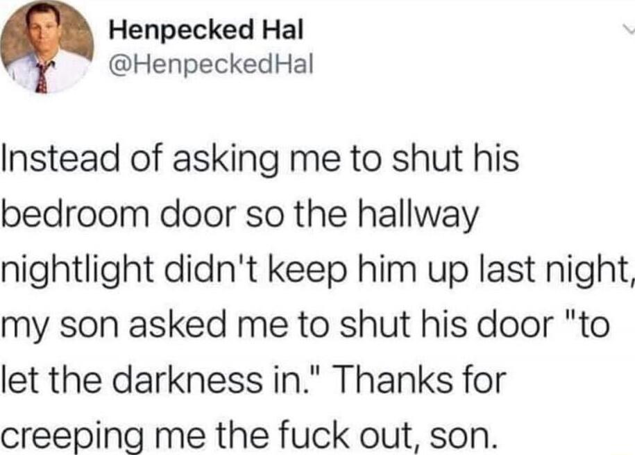 Henpecked Hal g HenpeckedHal Instead of asking me to shut his bedroom door so the hallway nightlight didnt keep him up last night my son asked me to shut his door to let the darkness in Thanks for creeping me the fuck out son